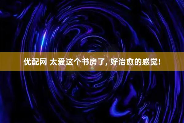优配网 太爱这个书房了, 好治愈的感觉!