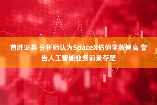 首胜证券 分析师认为SpaceX估值显著偏高 警告人工智能业务前景存疑