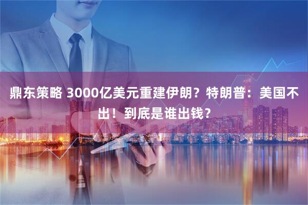 鼎东策略 3000亿美元重建伊朗？特朗普：美国不出！到底是谁出钱？