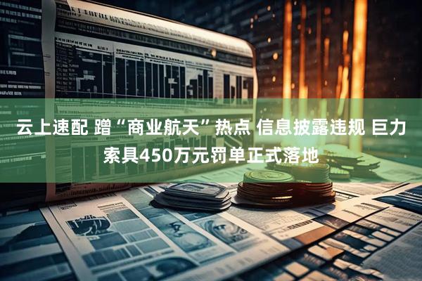 云上速配 蹭“商业航天”热点 信息披露违规 巨力索具450万元罚单正式落地
