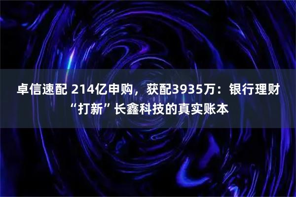卓信速配 214亿申购，获配3935万：银行理财“打新”长鑫科技的真实账本