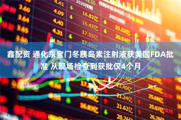 鑫配资 通化东宝门冬胰岛素注射液获美国FDA批准 从现场检查到获批仅4个月