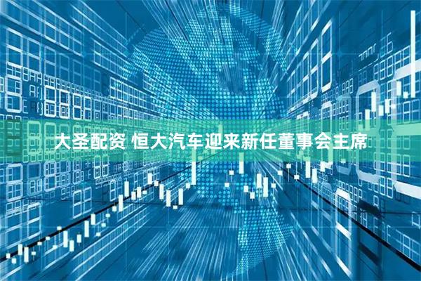 大圣配资 恒大汽车迎来新任董事会主席