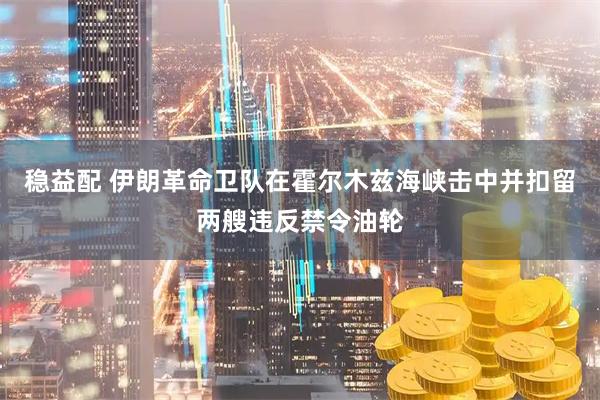 稳益配 伊朗革命卫队在霍尔木兹海峡击中并扣留两艘违反禁令油轮