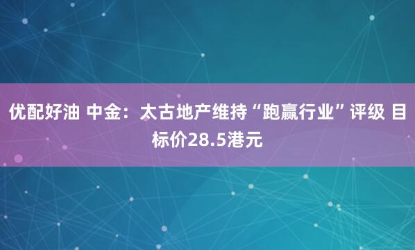 优配好油 中金：太古地产维持“跑赢行业”评级 目标价28.5港元